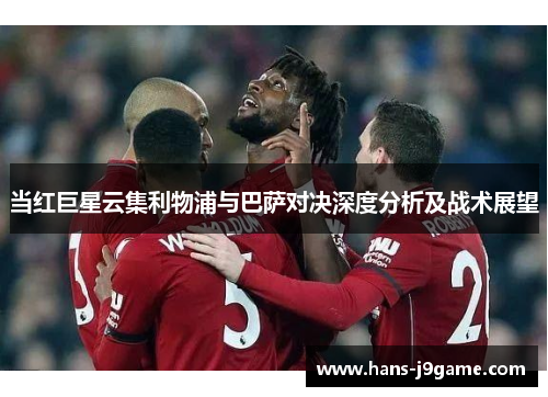 当红巨星云集利物浦与巴萨对决深度分析及战术展望
