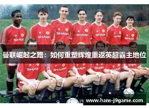 曼联崛起之路:如何重塑辉煌重返英超霸主地位 曼联崛起之路:如何重塑辉煌重返英超霸主地位