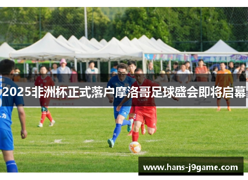 2025非洲杯正式落户摩洛哥足球盛会即将启幕 2025非洲杯正式落户摩洛哥足球盛会即将启幕